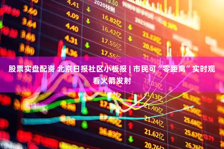 股票实盘配资 北京日报社区小板报 | 市民可“零距离”实时观看火箭发射