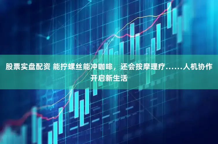 股票实盘配资 能拧螺丝能冲咖啡，还会按摩理疗……人机协作开启新生活