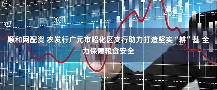 顺和网配资 农发行广元市昭化区支行助力打造坚实“耕”基 全力保障粮食安全