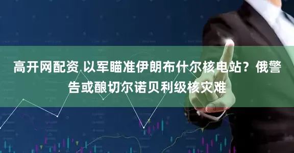 高开网配资 以军瞄准伊朗布什尔核电站？俄警告或酿切尔诺贝利级核灾难