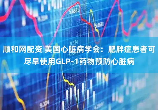 顺和网配资 美国心脏病学会：肥胖症患者可尽早使用GLP-1药物预防心脏病