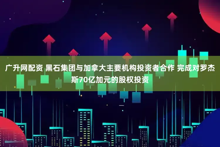 广升网配资 黑石集团与加拿大主要机构投资者合作 完成对罗杰斯70亿加元的股权投资