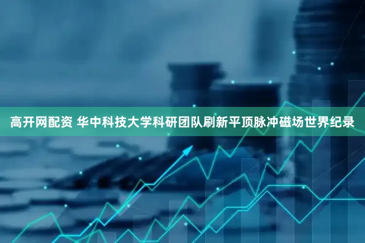 高开网配资 华中科技大学科研团队刷新平顶脉冲磁场世界纪录