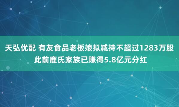 天弘优配 有友食品老板娘拟减持不超过1283万股 此前鹿氏家族已赚得5.8亿元分红