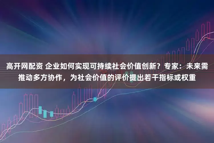高开网配资 企业如何实现可持续社会价值创新？专家：未来需推动多方协作，为社会价值的评价提出若干指标或权重