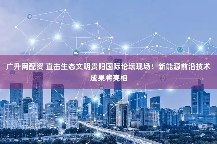 广升网配资 直击生态文明贵阳国际论坛现场！新能源前沿技术成果将亮相