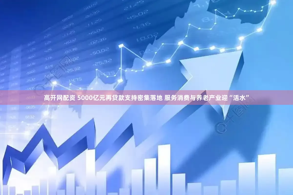 高开网配资 5000亿元再贷款支持密集落地 服务消费与养老产业迎“活水”