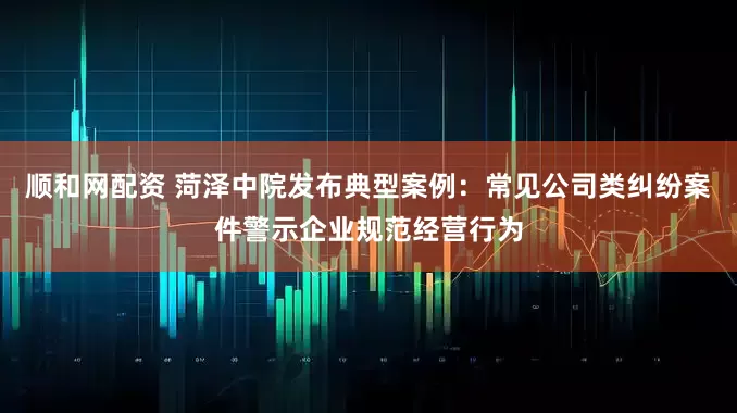 顺和网配资 菏泽中院发布典型案例：常见公司类纠纷案件警示企业规范经营行为
