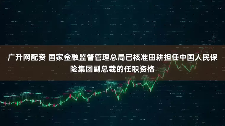 广升网配资 国家金融监督管理总局已核准田耕担任中国人民保险集团副总裁的任职资格