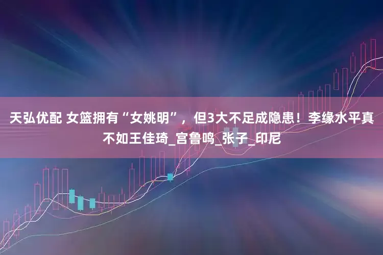天弘优配 女篮拥有“女姚明”，但3大不足成隐患！李缘水平真不如王佳琦_宫鲁鸣_张子_印尼