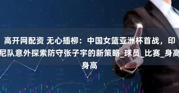 高开网配资 无心插柳：中国女篮亚洲杯首战，印尼队意外探索防守张子宇的新策略_球员_比赛_身高