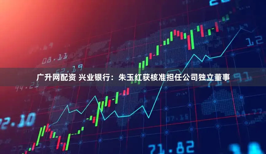 广升网配资 兴业银行：朱玉红获核准担任公司独立董事