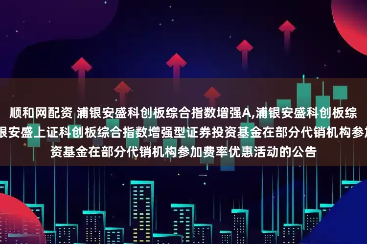 顺和网配资 浦银安盛科创板综合指数增强A,浦银安盛科创板综合指数增强C: 关于浦银安盛上证科创板综合指数增强型证券投资基金在部分代销机构参加费率优惠活动的公告