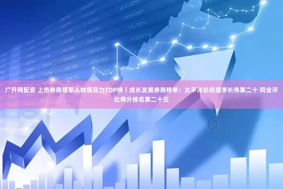 广升网配资 上市券商领军人物领导力TOP榜丨成长发展券商榜单：太平洋总经理李长伟第二十 同业评比得分排名第二十五