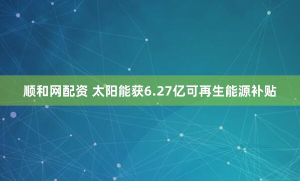 顺和网配资 太阳能获6.27亿可再生能源补贴
