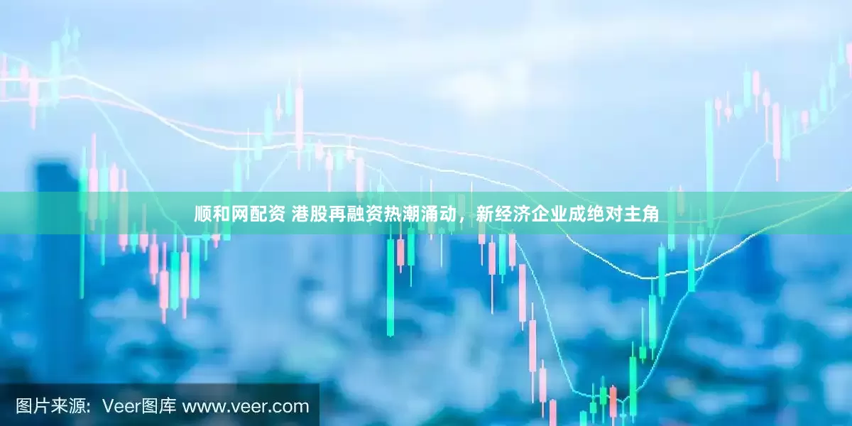 顺和网配资 港股再融资热潮涌动，新经济企业成绝对主角