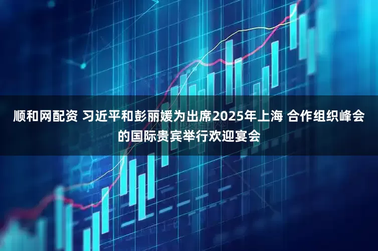 顺和网配资 习近平和彭丽媛为出席2025年上海 合作组织峰会的国际贵宾举行欢迎宴会