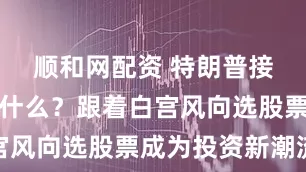 顺和网配资 特朗普接下来会买什么？跟着白宫风向选股票成为投资新潮流