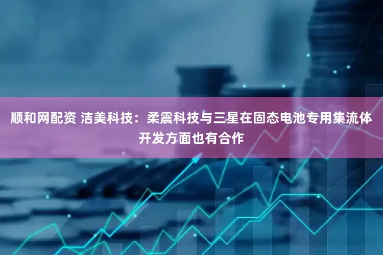 顺和网配资 洁美科技：柔震科技与三星在固态电池专用集流体开发方面也有合作
