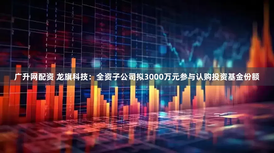 广升网配资 龙旗科技：全资子公司拟3000万元参与认购投资基金份额